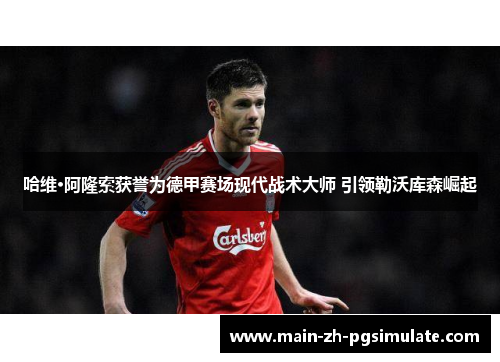 哈维·阿隆索获誉为德甲赛场现代战术大师 引领勒沃库森崛起