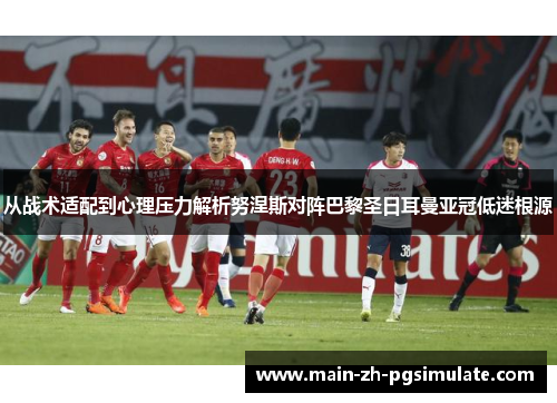 从战术适配到心理压力解析努涅斯对阵巴黎圣日耳曼亚冠低迷根源